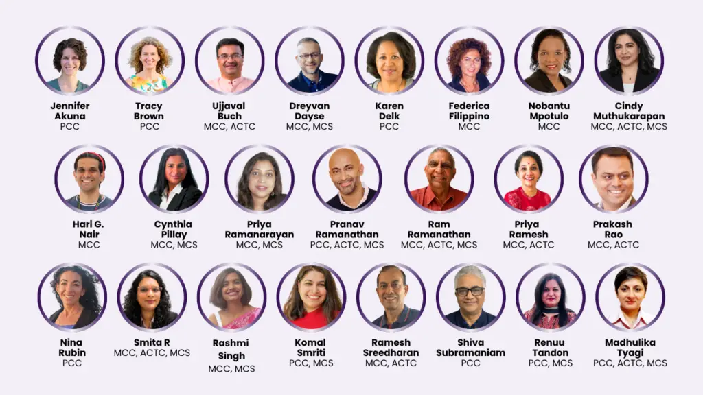 Coacharya faculty: Jennifer Akuna PCC, Tracy Brown PCC, Ujjaval Buch MCC ACTC, Dreyvan Dayse MCC MCS, Karen Delk PCC, Federica Filippino MCC, Nobantu Mpotulo MCC, Cindy Muthukarapan MCC ACTC MCS, Hari G. Nair MCC, Cynthia Pillay MCC MCS, Priya Ramanarayan MCC MCS, Pranav Ramanathan PCC ACTC MCS, Ram Ramanathan MCC ACTC MCS, Priya Ramesh MCC ACTC, Prakash Rao MCC ACTC, Nina Rubin PCC, Smita R MCC ACTC MCS, Rashmi Singh MCC MCS, Komal Smriti PCC MCS, Ramesh Sreedharan MCC ACTC, Shiva Subramaniam PCC, Renuu Tandon PCC MCS, Madhulika Tyagi PCC ACTC MCS